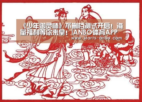 《少年御灵师》不删档测试开启!海量福利等你来拿!|ANBO体育APP下载(图1) 安博最新版
